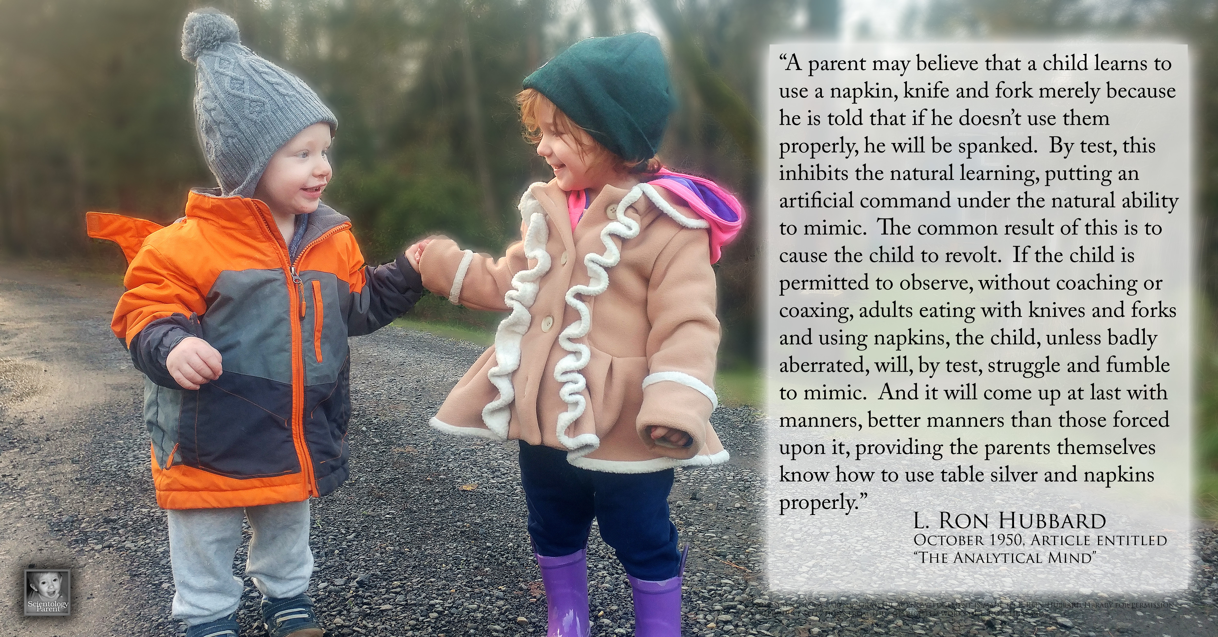“A parent may believe that a child learns to use a napkin, knife and fork merely because he is told that if he doesn’t use them properly, he will be spanked. By test, this inhibits the natural learning, putting an artificial command under the natural ability to mimic. The common result of this is to cause the child to revolt. If the child is permitted to observe, without coaching or coaxing, adults eating with knives and forks and using napkins, the child, unless badly aberrated, will, by test, struggle and fumble to mimic. And it will come up at last with manners, better manners than those forced upon it, providing the parents themselves know how to use table silver and napkins properly.” — L. Ron Hubbard